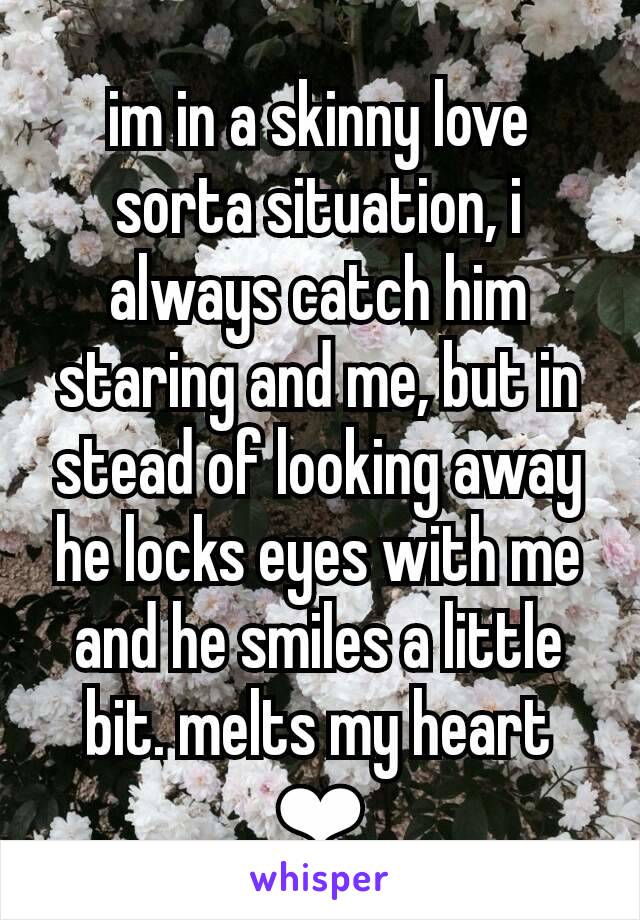 im in a skinny love sorta situation, i always catch him staring and me, but in stead of looking away he locks eyes with me and he smiles a little bit. melts my heart ❤