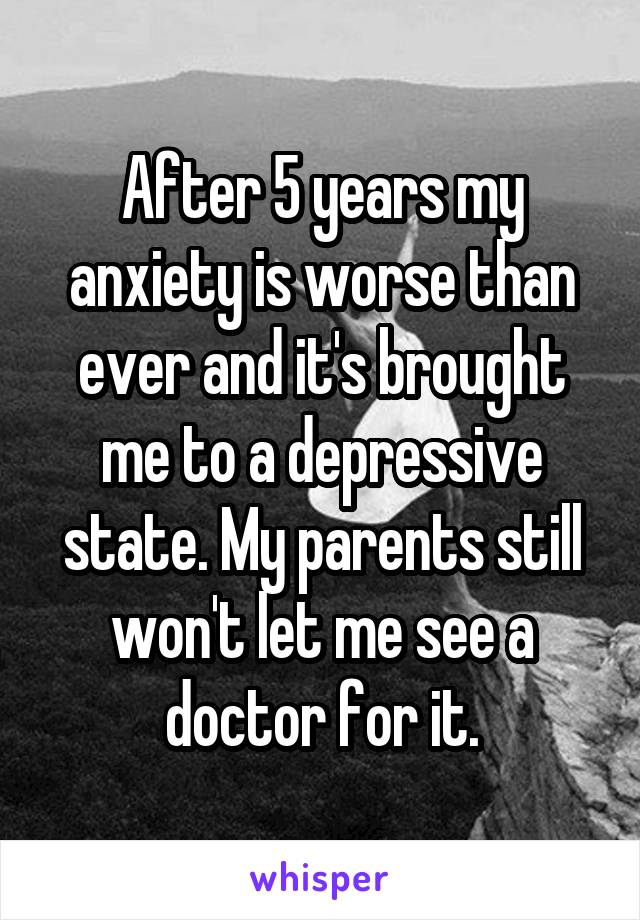 After 5 years my anxiety is worse than ever and it's brought me to a depressive state. My parents still won't let me see a doctor for it.