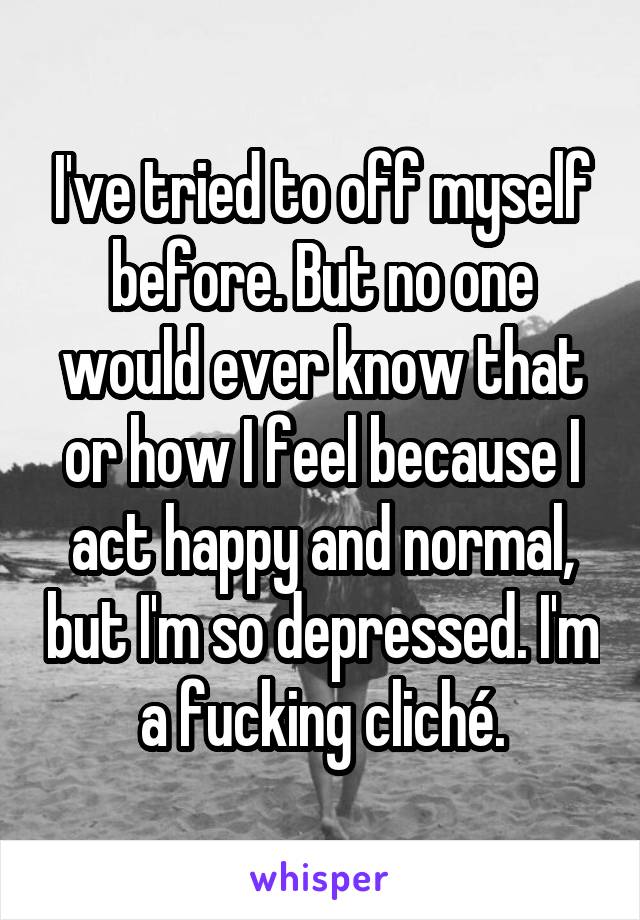 I've tried to off myself before. But no one would ever know that or how I feel because I act happy and normal, but I'm so depressed. I'm a fucking cliché.