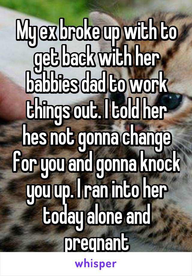 My ex broke up with to get back with her babbies dad to work things out. I told her hes not gonna change for you and gonna knock you up. I ran into her today alone and pregnant