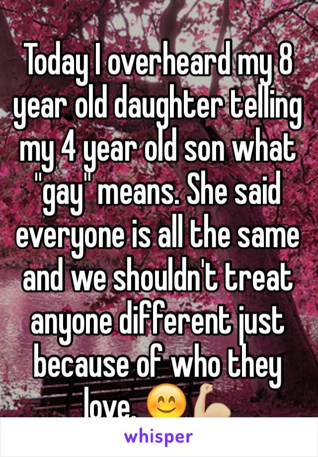 Today I overheard my 8 year old daughter telling my 4 year old son what "gay" means. She said everyone is all the same and we shouldn't treat anyone different just because of who they love. 😊💪🏼