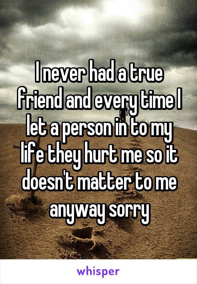 I never had a true friend and every time I let a person in to my life they hurt me so it doesn't matter to me anyway sorry