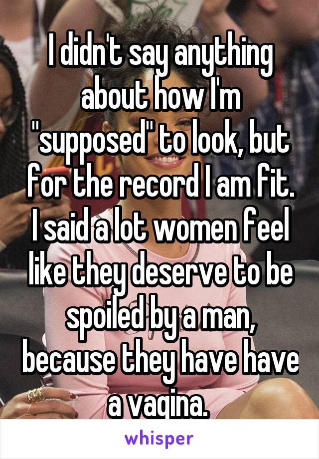I didn't say anything about how I'm "supposed" to look, but for the record I am fit. I said a lot women feel like they deserve to be spoiled by a man, because they have have a vagina. 