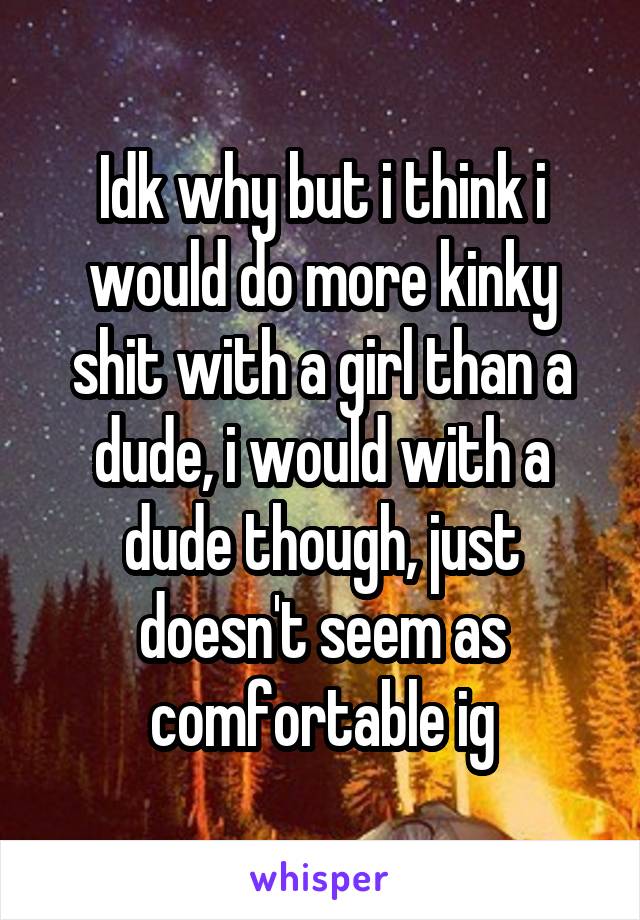 Idk why but i think i would do more kinky shit with a girl than a dude, i would with a dude though, just doesn't seem as comfortable ig