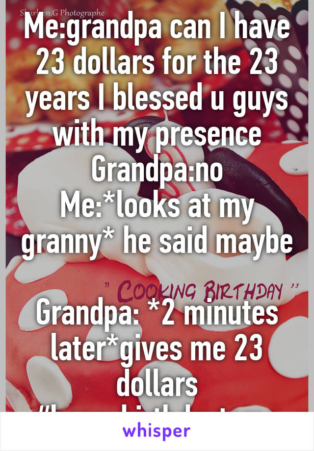 Me:grandpa can I have 23 dollars for the 23 years I blessed u guys with my presence
Grandpa:no
Me:*looks at my granny* he said maybe 
Grandpa: *2 minutes later*gives me 23 dollars
#happybirthdaytome