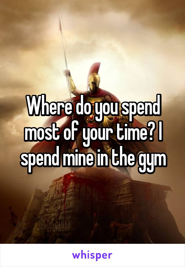 Where do you spend most of your time? I spend mine in the gym