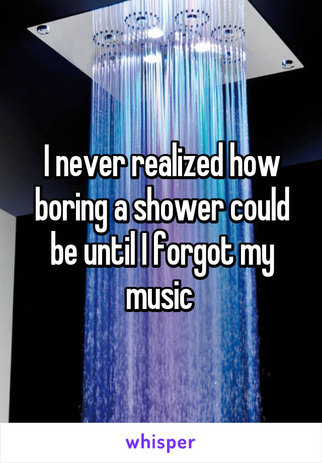 I never realized how boring a shower could be until I forgot my music 