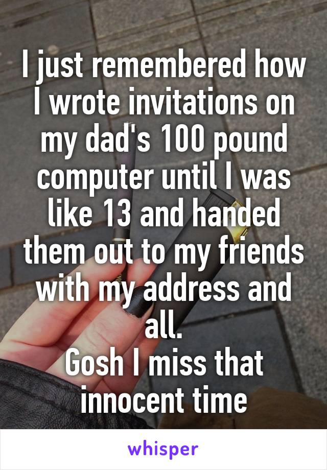 I just remembered how I wrote invitations on my dad's 100 pound computer until I was like 13 and handed them out to my friends with my address and all.
Gosh I miss that innocent time