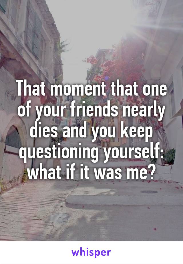 That moment that one of your friends nearly dies and you keep questioning yourself: what if it was me?