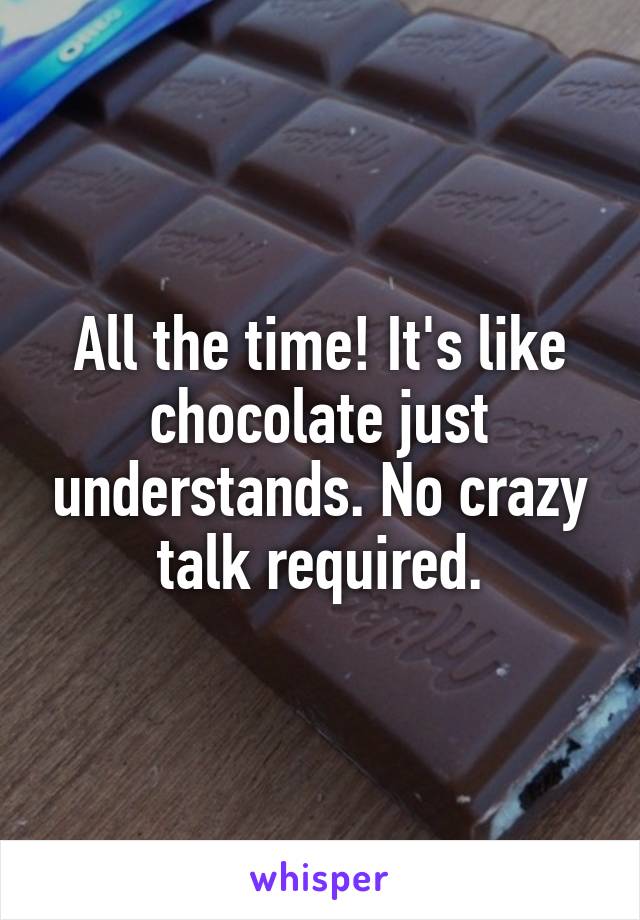 All the time! It's like chocolate just understands. No crazy talk required.