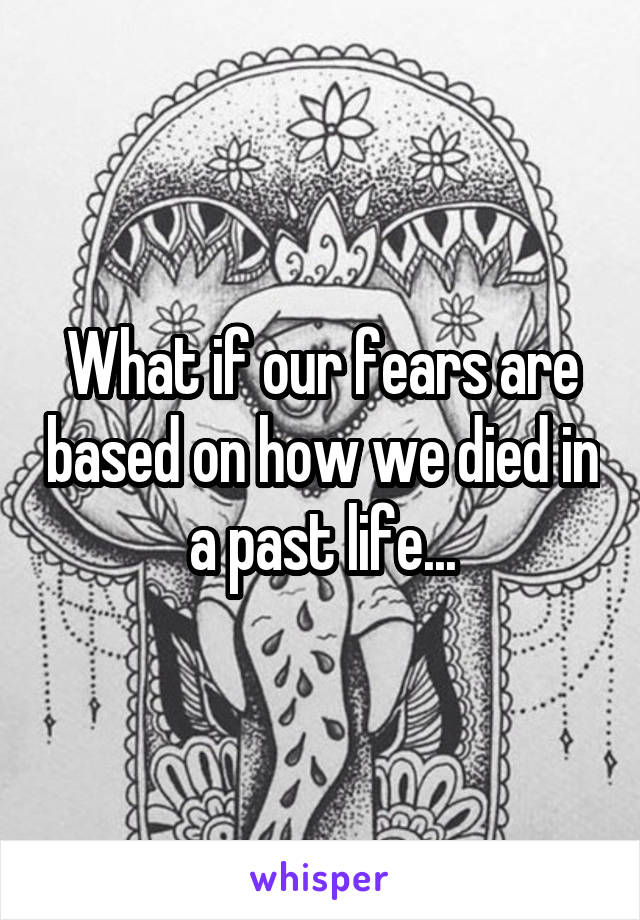 What if our fears are based on how we died in a past life...