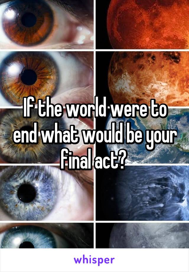 If the world were to end what would be your final act? 