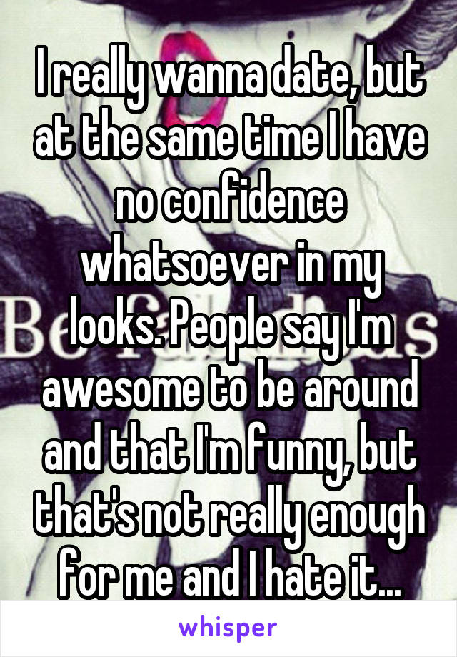 I really wanna date, but at the same time I have no confidence whatsoever in my looks. People say I'm awesome to be around and that I'm funny, but that's not really enough for me and I hate it...