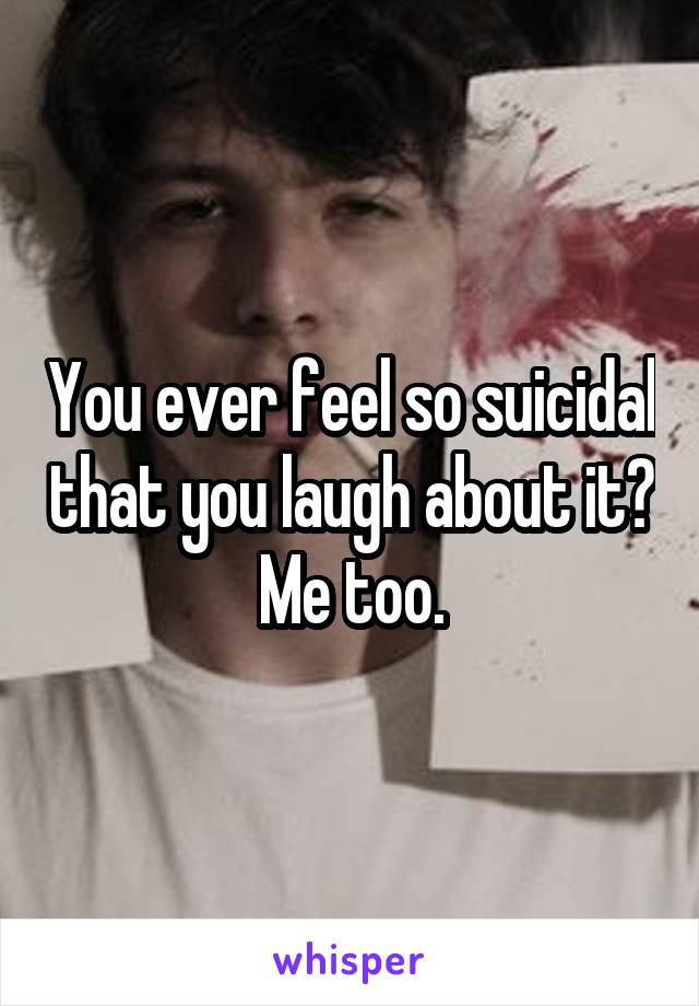 You ever feel so suicidal that you laugh about it? Me too.