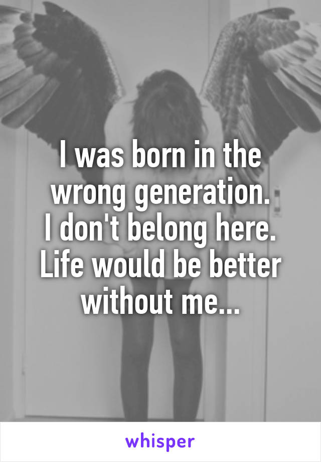 I was born in the wrong generation.
I don't belong here.
Life would be better without me...