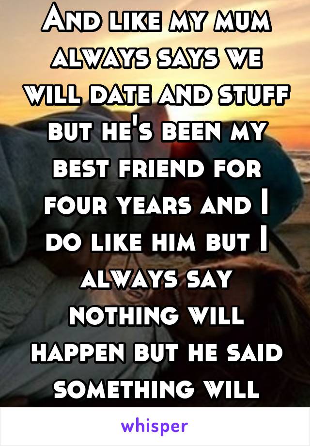 And like my mum always says we will date and stuff but he's been my best friend for four years and I do like him but I always say nothing will happen but he said something will ehhh