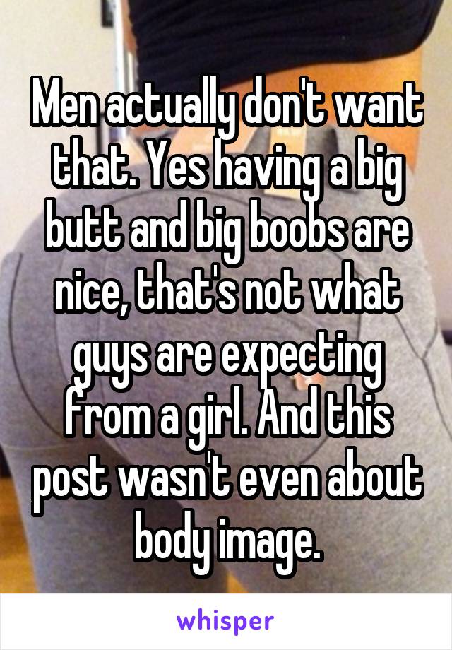 Men actually don't want that. Yes having a big butt and big boobs are nice, that's not what guys are expecting from a girl. And this post wasn't even about body image.