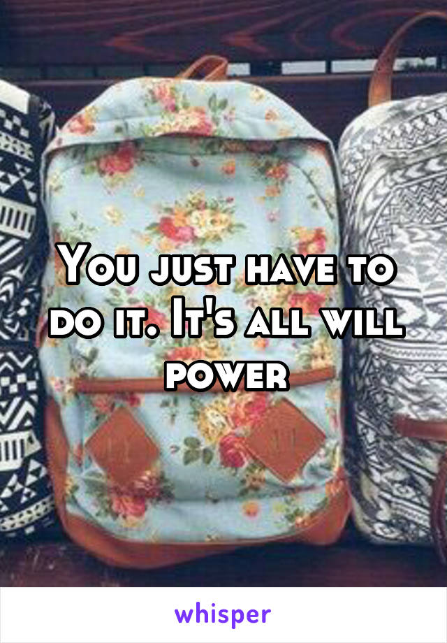 You just have to do it. It's all will power