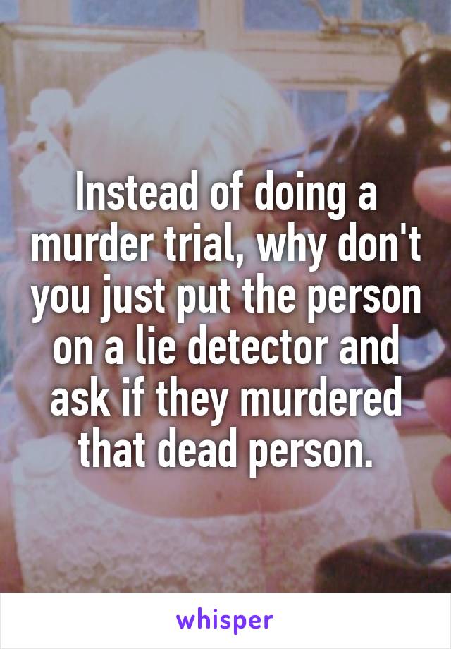 Instead of doing a murder trial, why don't you just put the person on a lie detector and ask if they murdered that dead person.