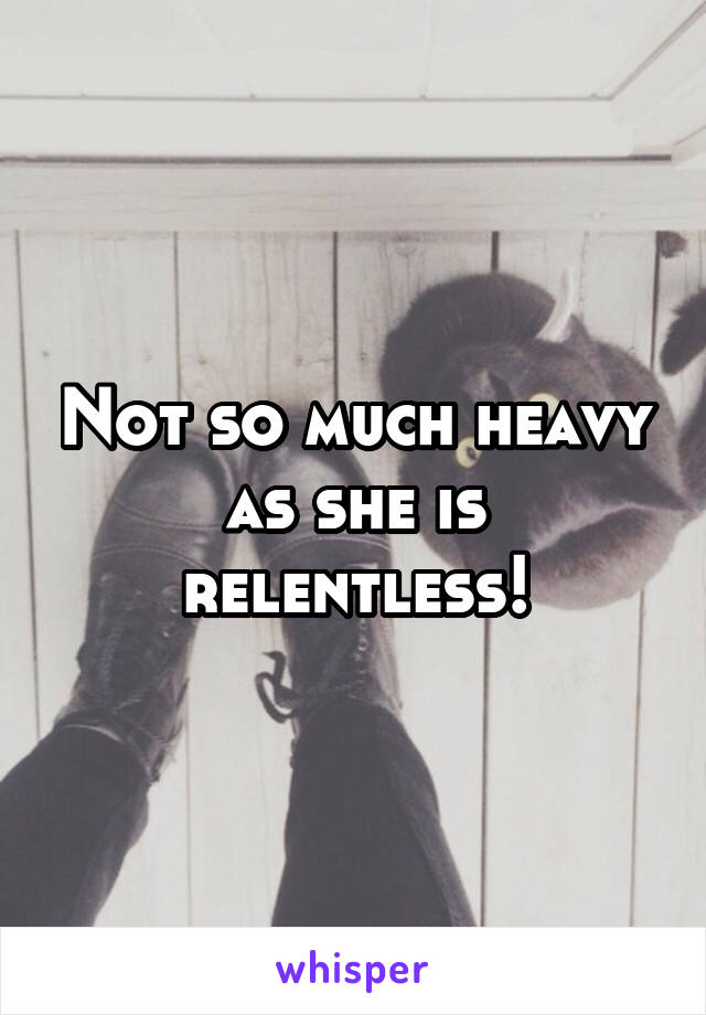 Not so much heavy as she is relentless!