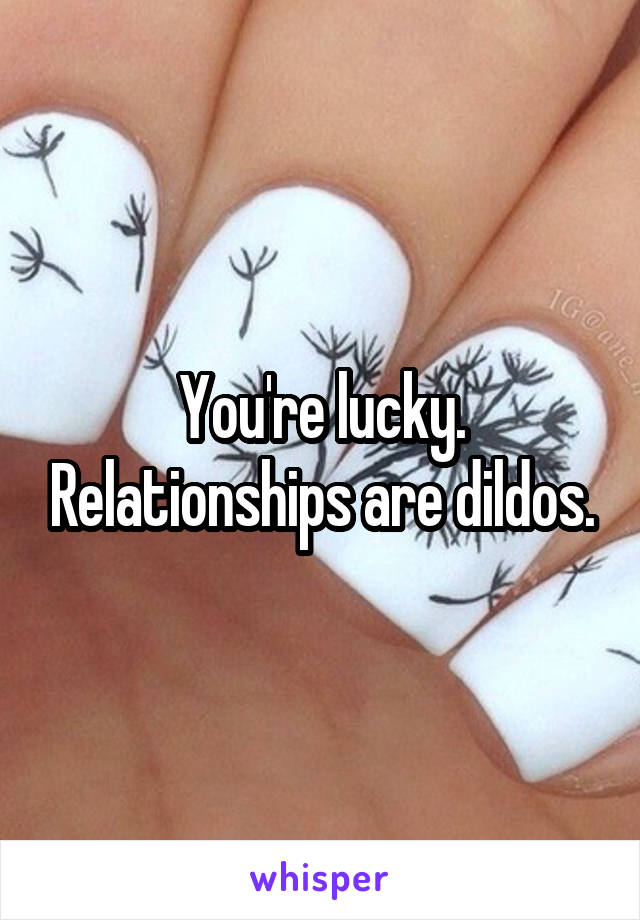 You're lucky. Relationships are dildos.