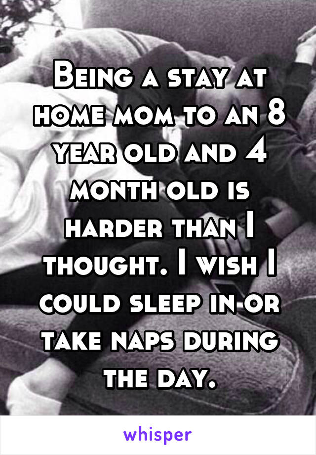 Being a stay at home mom to an 8 year old and 4 month old is harder than I thought. I wish I could sleep in or take naps during the day.