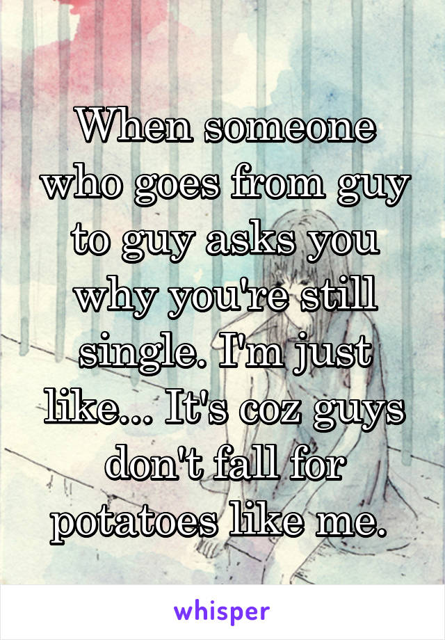 When someone who goes from guy to guy asks you why you're still single. I'm just like... It's coz guys don't fall for potatoes like me. 