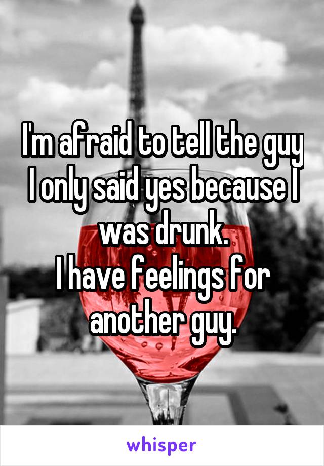 I'm afraid to tell the guy I only said yes because I was drunk.
I have feelings for another guy.