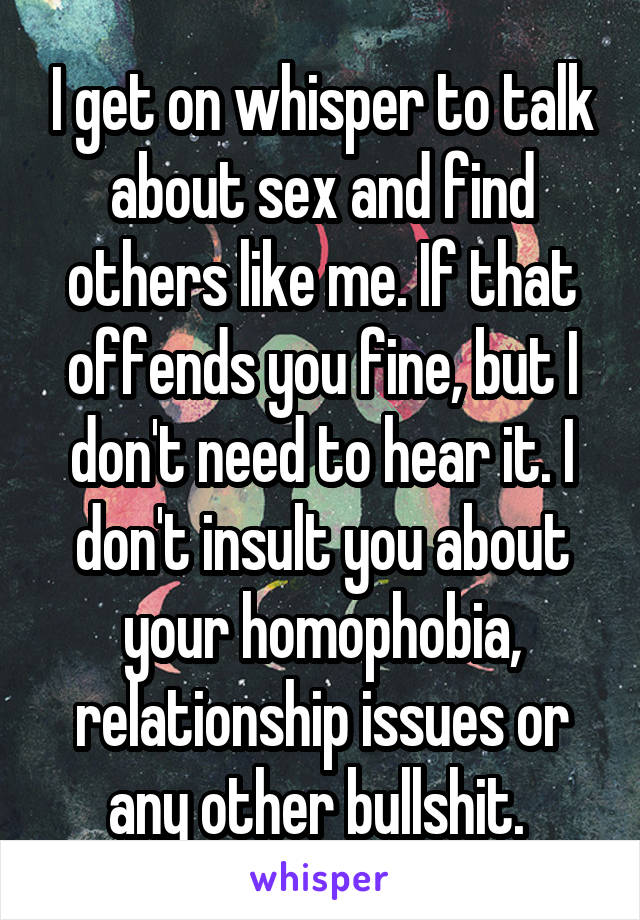 I get on whisper to talk about sex and find others like me. If that offends you fine, but I don't need to hear it. I don't insult you about your homophobia, relationship issues or any other bullshit. 