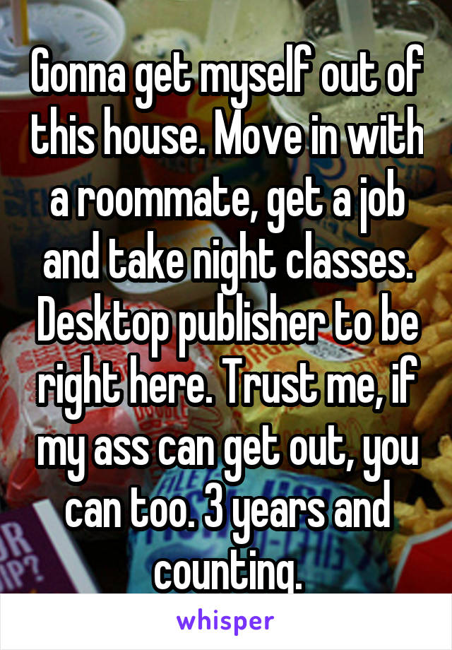 Gonna get myself out of this house. Move in with a roommate, get a job and take night classes. Desktop publisher to be right here. Trust me, if my ass can get out, you can too. 3 years and counting.