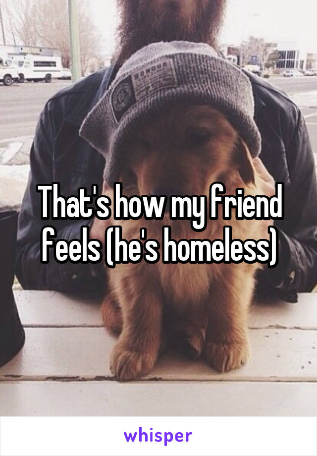 That's how my friend feels (he's homeless)