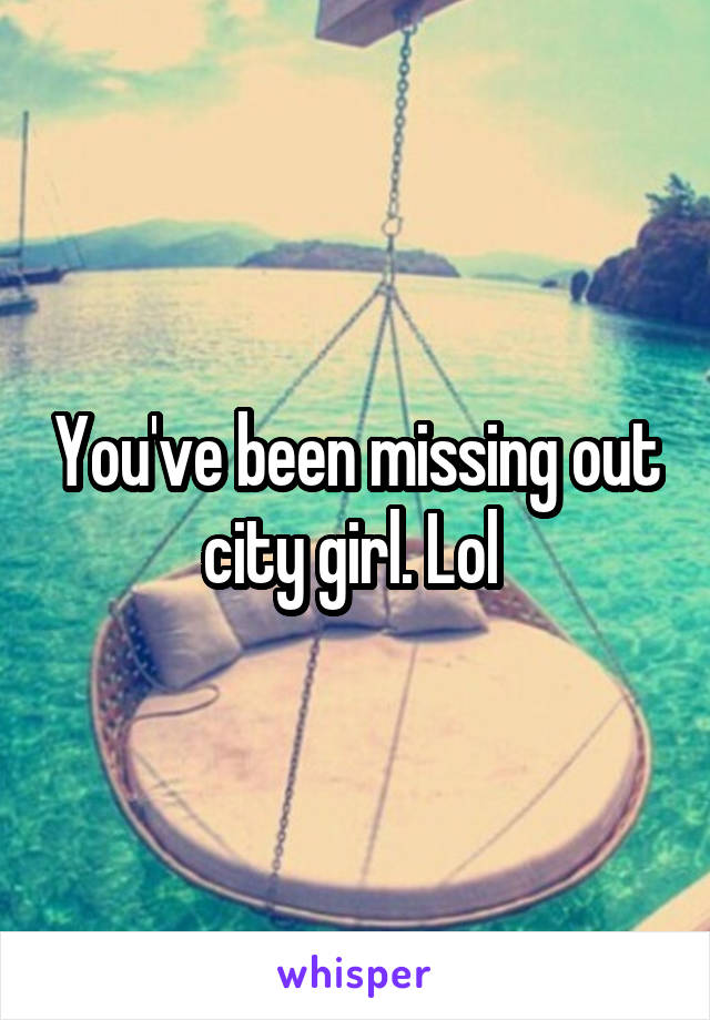 You've been missing out city girl. Lol 