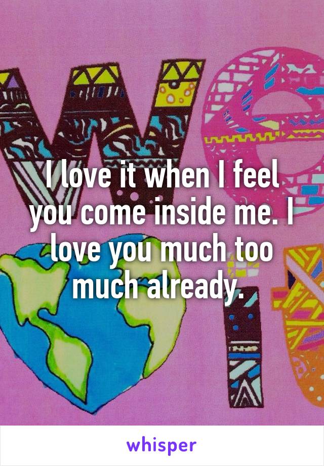 I love it when I feel you come inside me. I love you much too much already. 