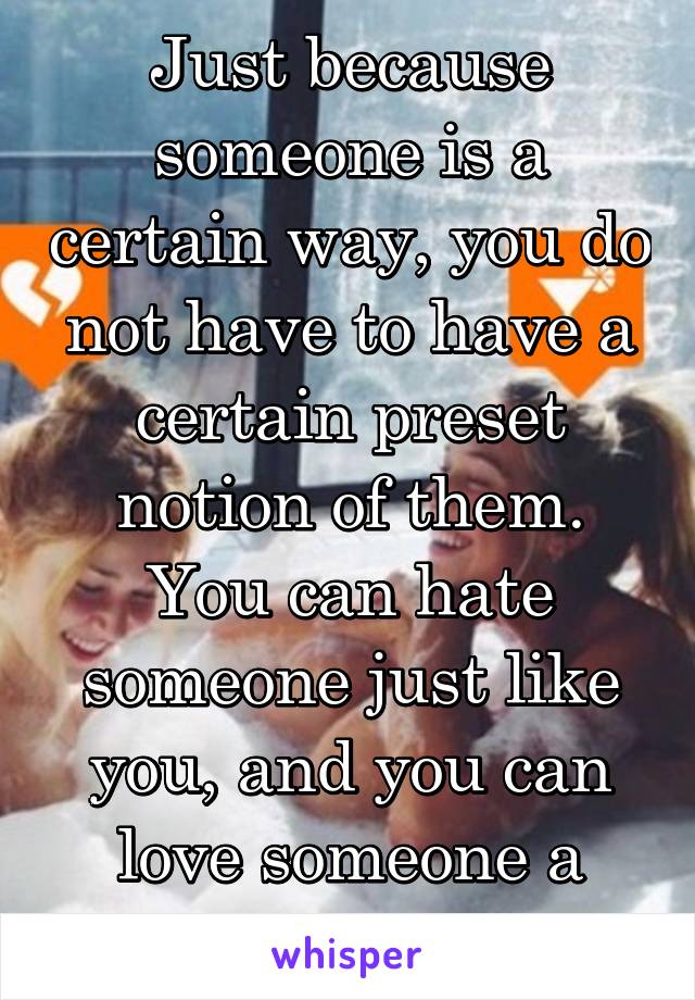 Just because someone is a certain way, you do not have to have a certain preset notion of them. You can hate someone just like you, and you can love someone a wirld apart. 