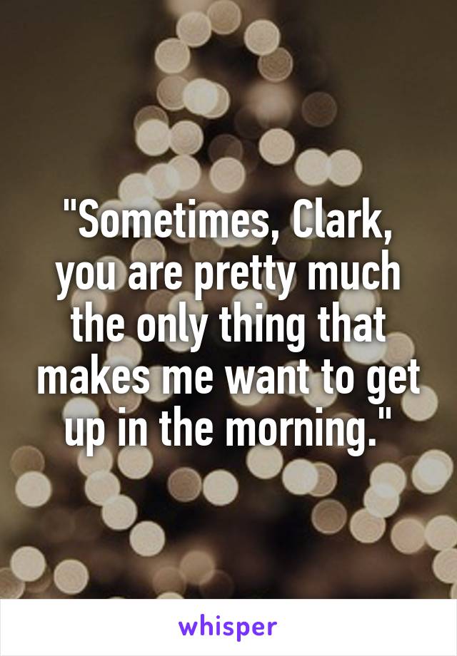 "Sometimes, Clark, you are pretty much the only thing that makes me want to get up in the morning."