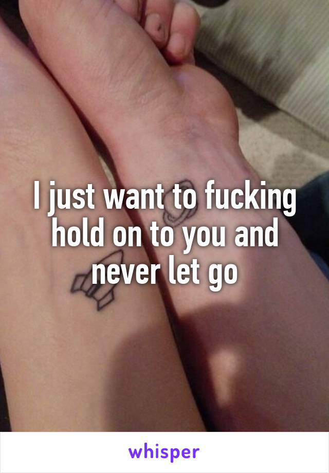 I just want to fucking hold on to you and never let go