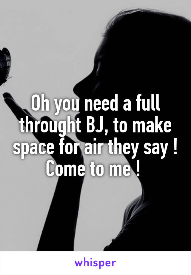 Oh you need a full throught BJ, to make space for air they say ! Come to me ! 