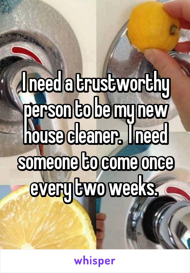 I need a trustworthy person to be my new house cleaner.  I need someone to come once every two weeks. 