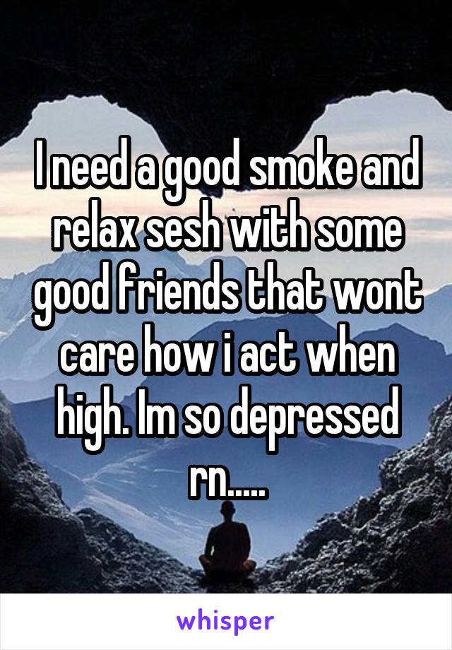 I need a good smoke and relax sesh with some good friends that wont care how i act when high. Im so depressed rn.....