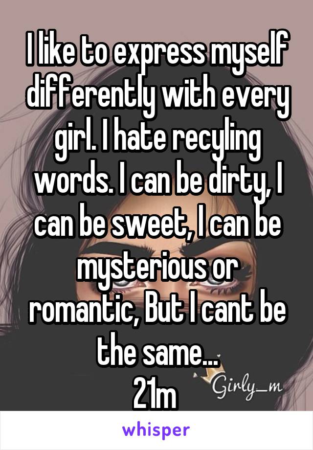 I like to express myself differently with every girl. I hate recyling words. I can be dirty, I can be sweet, I can be mysterious or romantic, But I cant be the same...
21m 