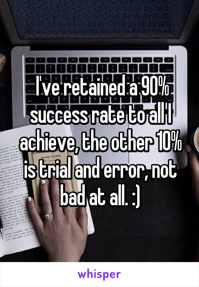  I've retained a 90% success rate to all I achieve, the other 10% is trial and error, not bad at all. :)