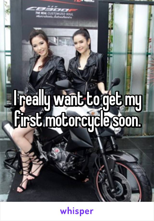 I really want to get my first motorcycle soon.