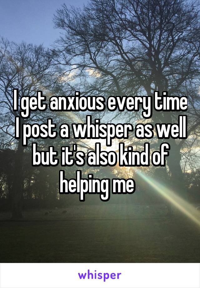 I get anxious every time I post a whisper as well but it's also kind of helping me  
