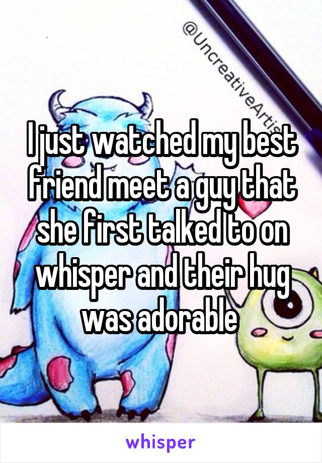 I just watched my best friend meet a guy that she first talked to on whisper and their hug was adorable 