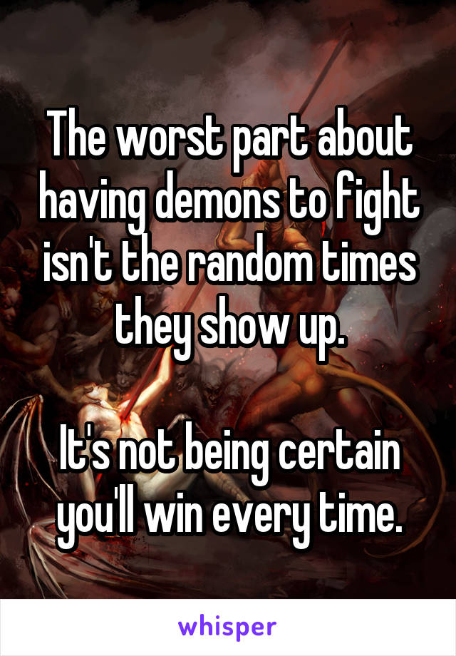 The worst part about having demons to fight isn't the random times they show up.

It's not being certain you'll win every time.