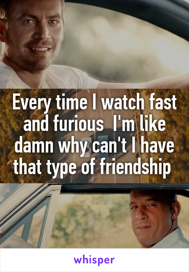 Every time I watch fast and furious  I'm like damn why can't I have that type of friendship 