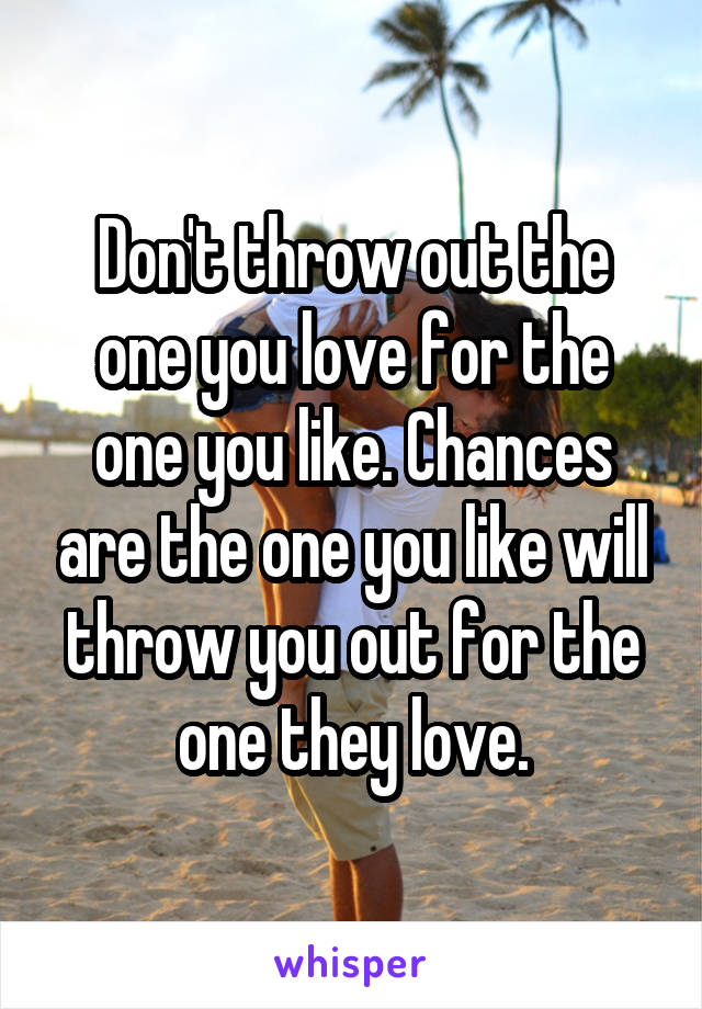 Don't throw out the one you love for the one you like. Chances are the one you like will throw you out for the one they love.