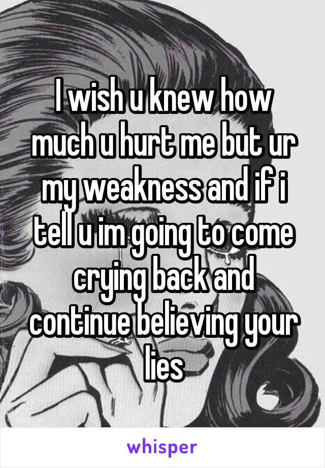 I wish u knew how much u hurt me but ur my weakness and if i tell u im going to come crying back and continue believing your lies