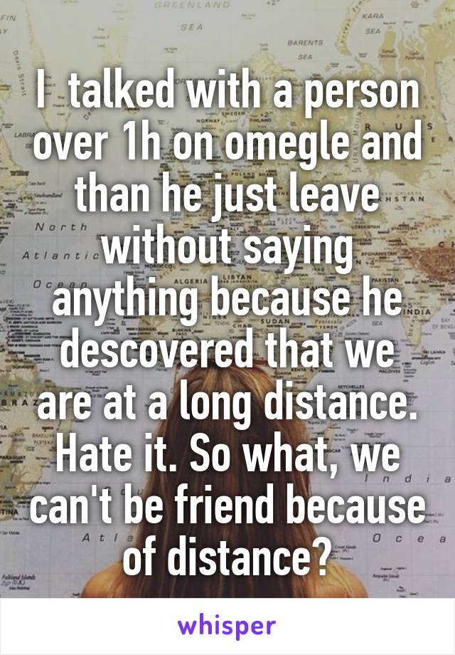 I  talked with a person over 1h on omegle and than he just leave without saying anything because he descovered that we are at a long distance. Hate it. So what, we can't be friend because of distance?