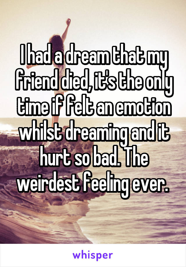 I had a dream that my friend died, it's the only time if felt an emotion whilst dreaming and it hurt so bad. The weirdest feeling ever. 
